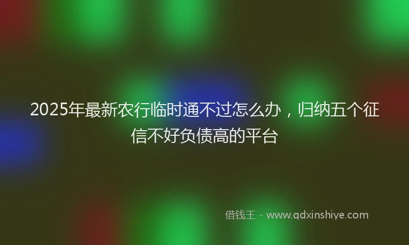 2025年最新农行临时通不过怎么办，归纳五个征信不好负债高的平台