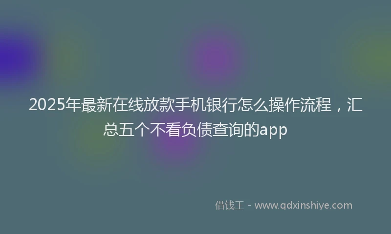 2025年最新在线放款手机银行怎么操作流程，汇总五个不看负债查询的app