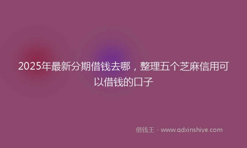 2025年最新分期借钱去哪，整理五个芝麻信用可以借钱的口子