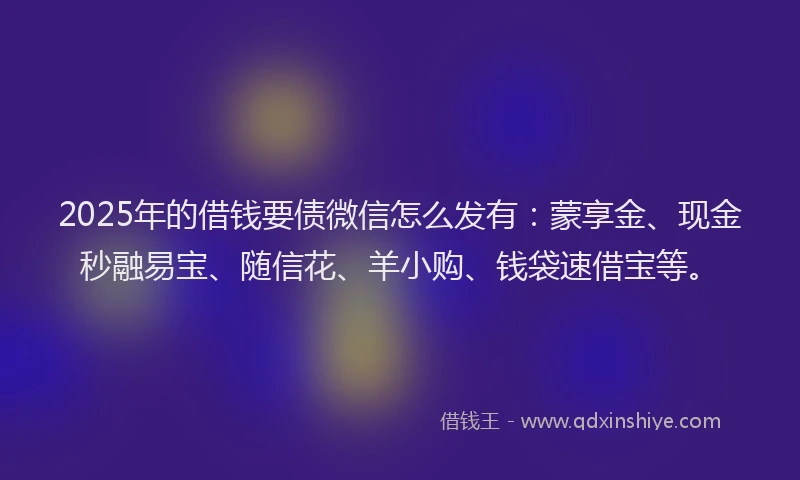 2025年的借钱要债微信怎么发有：蒙享金、现金秒融易宝、随信花、羊小购、钱袋速借宝等。