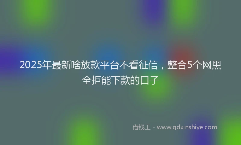 2025年最新啥放款平台不看征信，整合5个网黑全拒能下款的口子