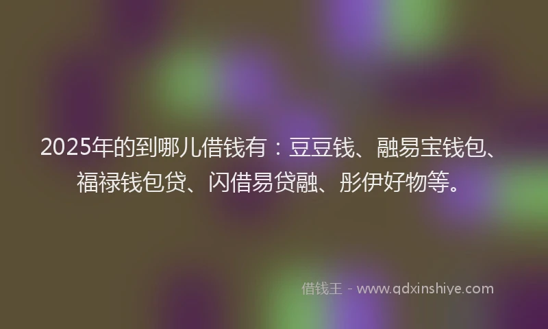 2025年的到哪儿借钱有：豆豆钱、融易宝钱包、福禄钱包贷、闪借易贷融、彤伊好物等。
