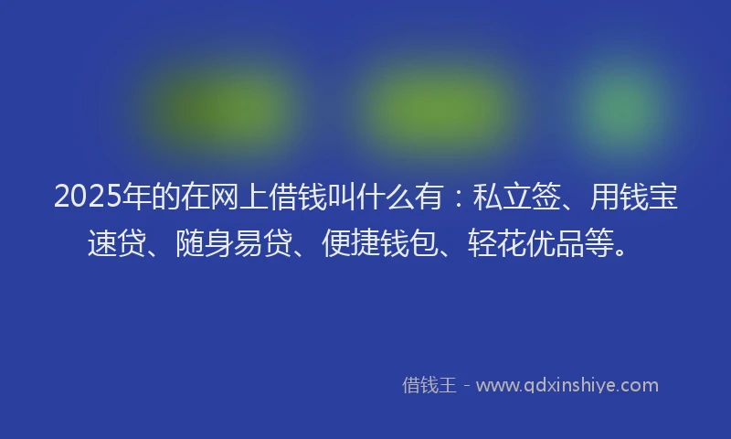 2025年的在网上借钱叫什么有：私立签、用钱宝速贷、随身易贷、便捷钱包、轻花优品等。