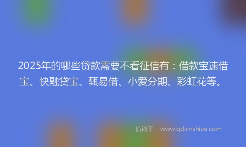 2025年的哪些贷款需要不看征信有：借款宝速借宝、快融贷宝、甄易借、小爱分期、彩虹花等。