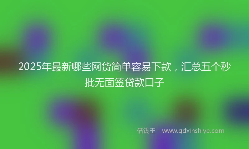 2025年最新哪些网货简单容易下款，汇总五个秒批无面签贷款口子