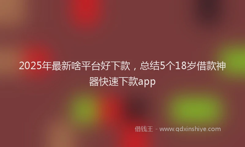 2025年最新啥平台好下款，总结5个18岁借款神器快速下款app