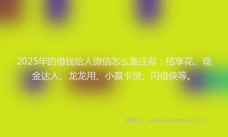 2025年的借钱给人微信怎么备注有：桔享花、现金达人、龙龙用、小赢卡贷、闪借侠等。