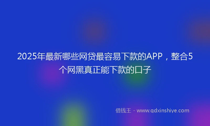 2025年最新哪些网贷最容易下款的APP，整合5个网黑真正能下款的口子