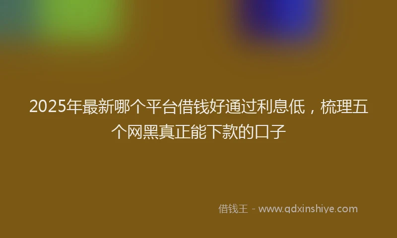 2025年最新哪个平台借钱好通过利息低，梳理五个网黑真正能下款的口子