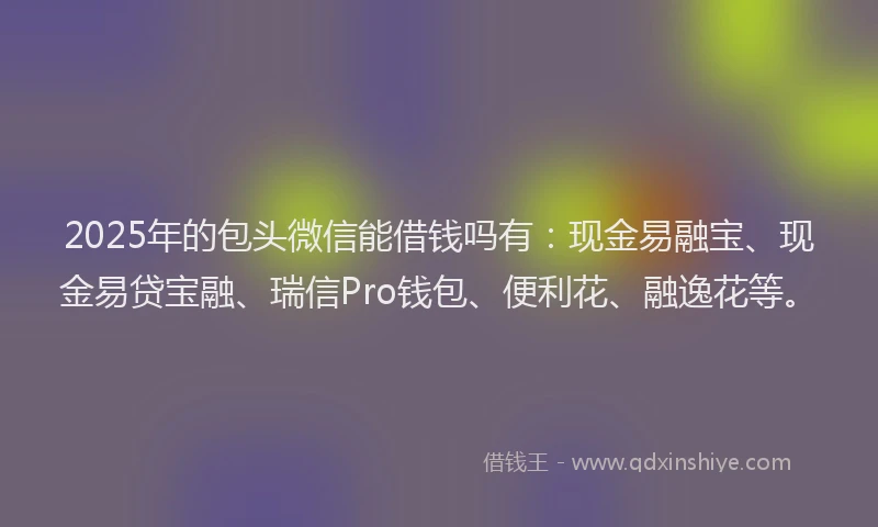 2025年的包头微信能借钱吗有：现金易融宝、现金易贷宝融、瑞信Pro钱包、便利花、融逸花等。