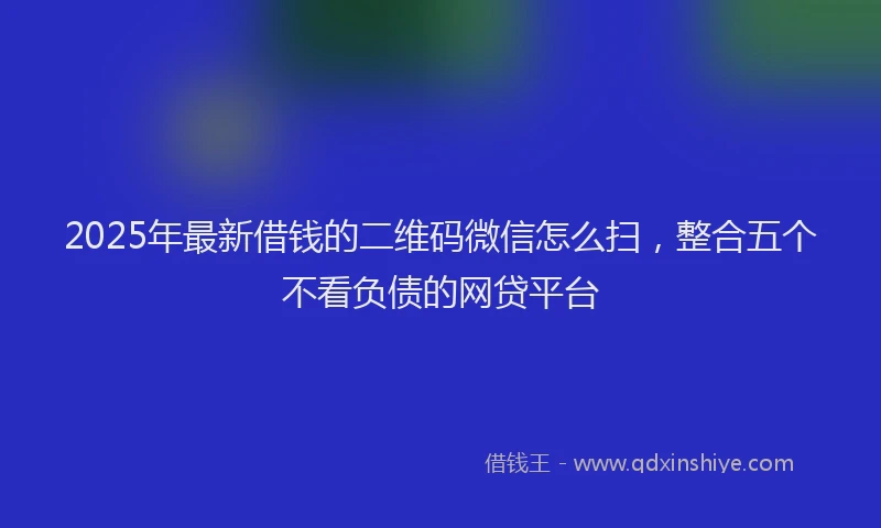 2025年最新借钱的二维码微信怎么扫，整合五个不看负债的网贷平台