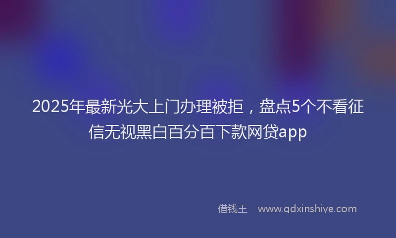 2025年最新光大上门办理被拒，盘点5个不看征信无视黑白百分百下款网贷app