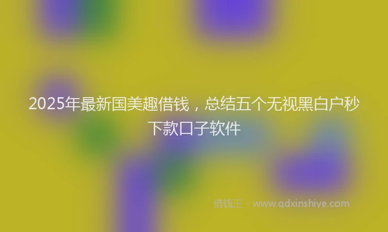 2025年最新国美趣借钱，总结五个无视黑白户秒下款口子软件