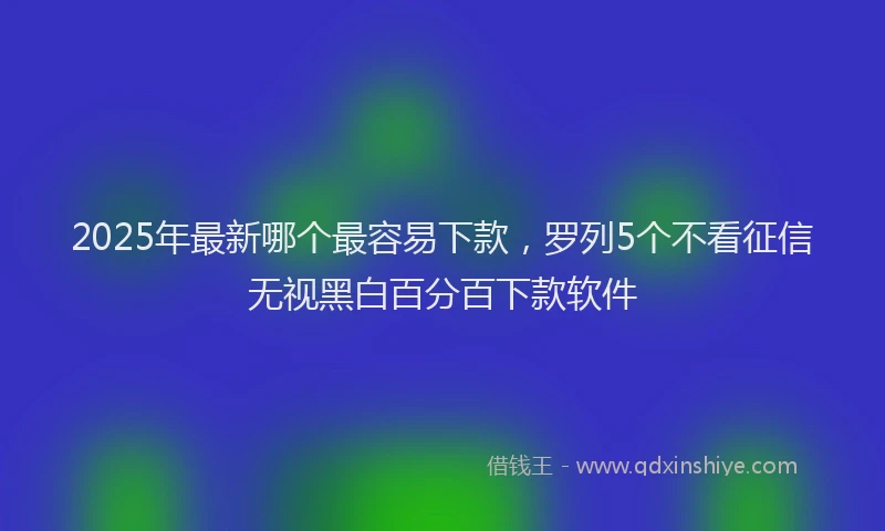 2025年最新哪个最容易下款，罗列5个不看征信无视黑白百分百下款软件