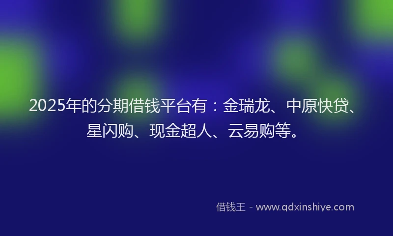 2025年的分期借钱平台有：金瑞龙、中原快贷、星闪购、现金超人、云易购等。