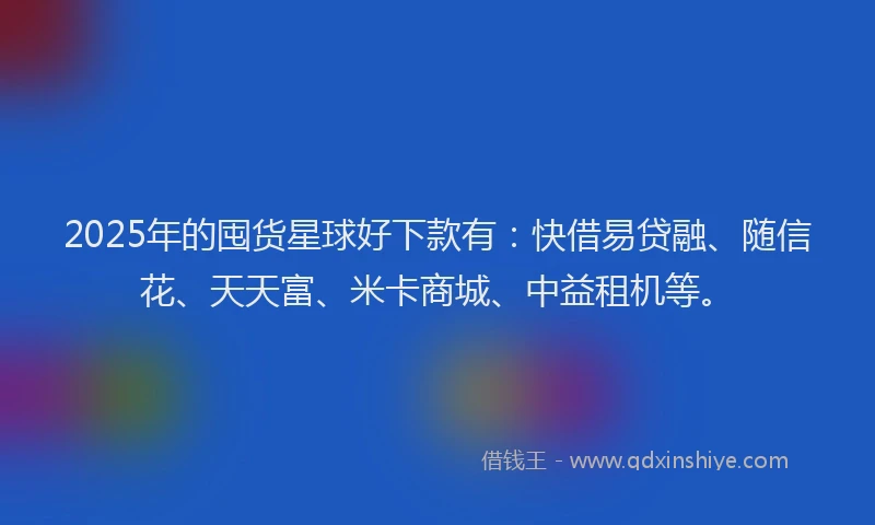 2025年的囤货星球好下款有：快借易贷融、随信花、天天富、米卡商城、中益租机等。