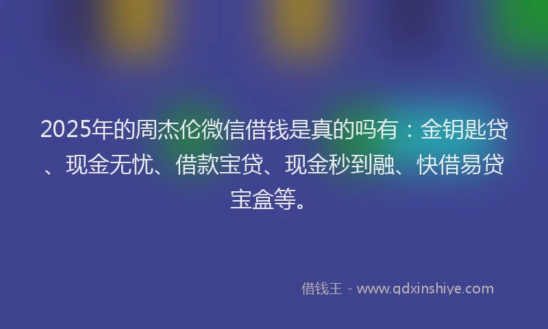 2025年的周杰伦微信借钱是真的吗有：金钥匙贷、现金无忧、借款宝贷、现金秒到融、快借易贷宝盒等。