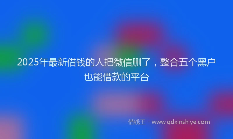 2025年最新借钱的人把微信删了，整合五个黑户也能借款的平台