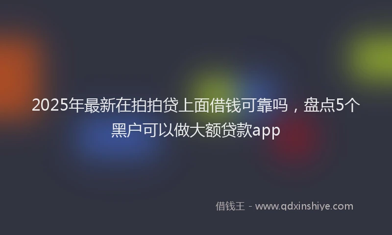 2025年最新在拍拍贷上面借钱可靠吗，盘点5个黑户可以做大额贷款app