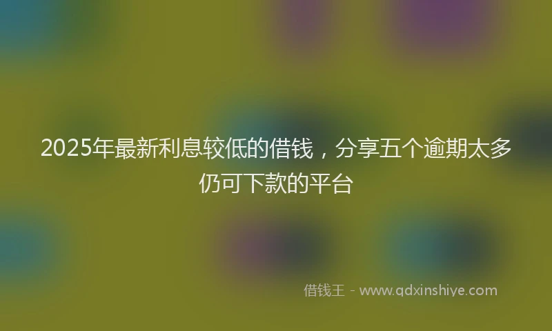 2025年最新利息较低的借钱，分享五个逾期太多仍可下款的平台
