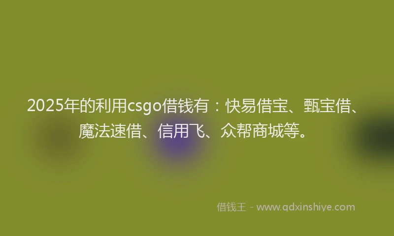 2025年的利用csgo借钱有：快易借宝、甄宝借、魔法速借、信用飞、众帮商城等。
