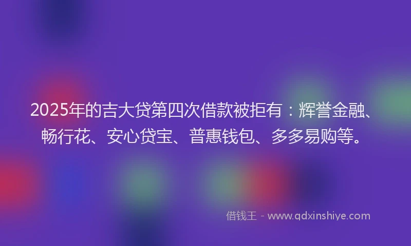 2025年的吉大贷第四次借款被拒有：辉誉金融、畅行花、安心贷宝、普惠钱包、多多易购等。