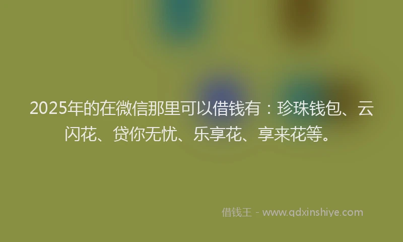 2025年的在微信那里可以借钱有：珍珠钱包、云闪花、贷你无忧、乐享花、享来花等。