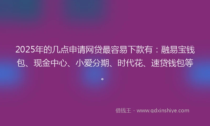 2025年的几点申请网贷最容易下款有：融易宝钱包、现金中心、小爱分期、时代花、速贷钱包等。