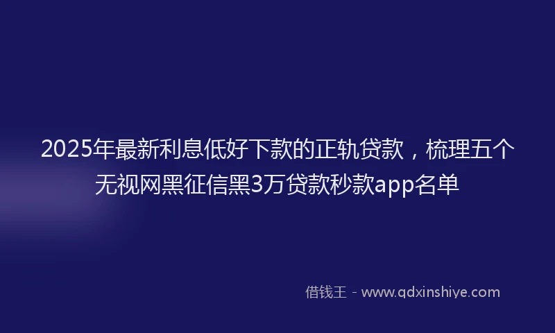 2025年最新利息低好下款的正轨贷款，梳理五个无视网黑征信黑3万贷款秒款app名单