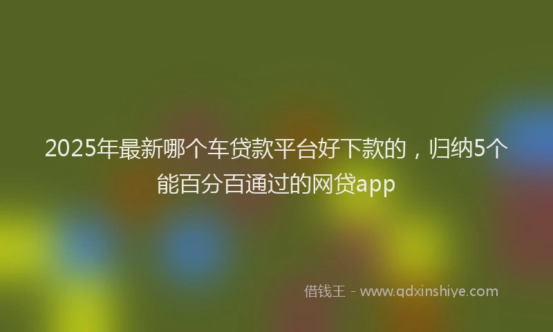2025年最新哪个车贷款平台好下款的，归纳5个能百分百通过的网贷app