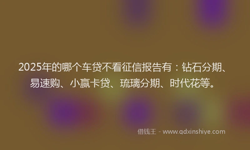 2025年的哪个车贷不看征信报告有：钻石分期、易速购、小赢卡贷、琉璃分期、时代花等。