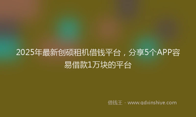 2025年最新创硕租机借钱平台，分享5个APP容易借款1万块的平台