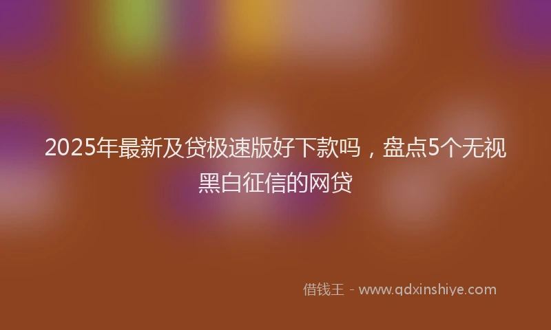 2025年最新及贷极速版好下款吗，盘点5个无视黑白征信的网贷