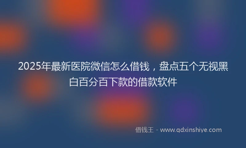 2025年最新医院微信怎么借钱，盘点五个无视黑白百分百下款的借款软件