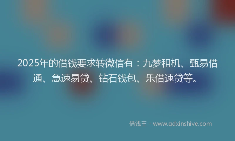 2025年的借钱要求转微信有：九梦租机、甄易借通、急速易贷、钻石钱包、乐借速贷等。