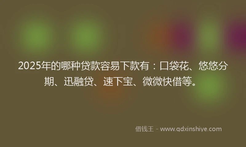 2025年的哪种贷款容易下款有：口袋花、悠悠分期、迅融贷、速下宝、微微快借等。
