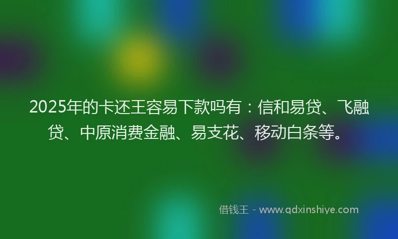 2025年的卡还王容易下款吗有：信和易贷、飞融贷、中原消费金融、易支花、移动白条等。