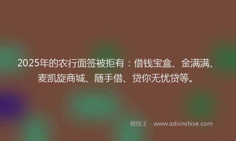 2025年的农行面签被拒有：借钱宝盒、金满满、麦凯旋商城、随手借、贷你无忧贷等。