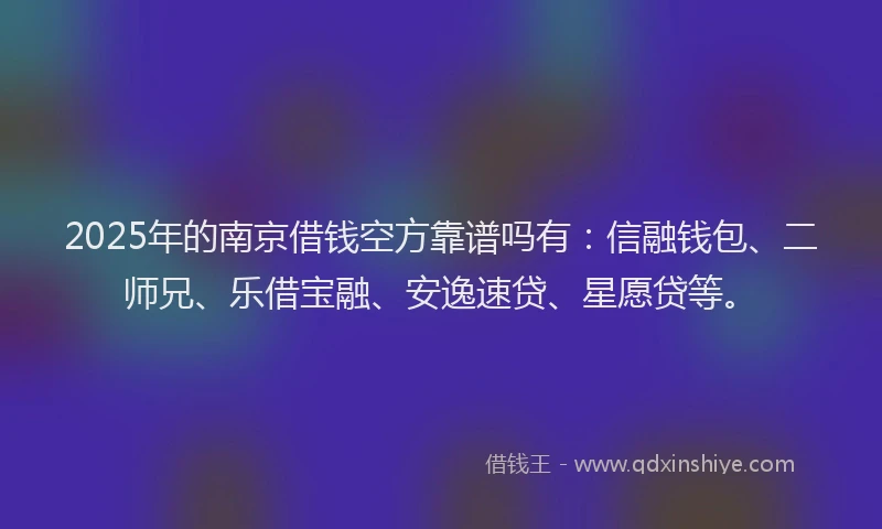 2025年的南京借钱空方靠谱吗有：信融钱包、二师兄、乐借宝融、安逸速贷、星愿贷等。
