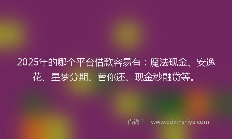2025年的哪个平台借款容易有：魔法现金、安逸花、星梦分期、替你还、现金秒融贷等。