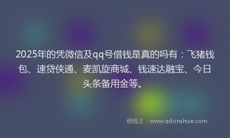 2025年的凭微信及qq号借钱是真的吗有：飞猪钱包、速贷侠通、麦凯旋商城、钱速达融宝、今日头条备用金等。