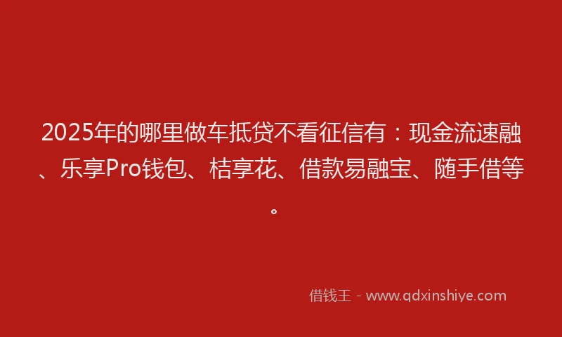 2025年的哪里做车抵贷不看征信有：现金流速融、乐享Pro钱包、桔享花、借款易融宝、随手借等。