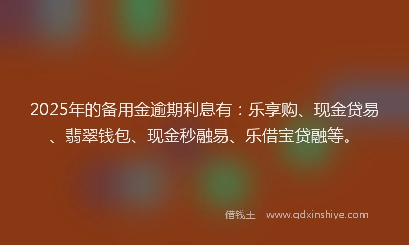 2025年的备用金逾期利息有：乐享购、现金贷易、翡翠钱包、现金秒融易、乐借宝贷融等。