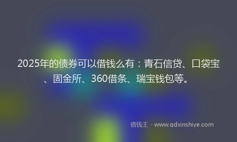 2025年的债券可以借钱么有：青石信贷、口袋宝、固金所、360借条、瑞宝钱包等。