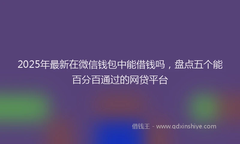 2025年最新在微信钱包中能借钱吗，盘点五个能百分百通过的网贷平台