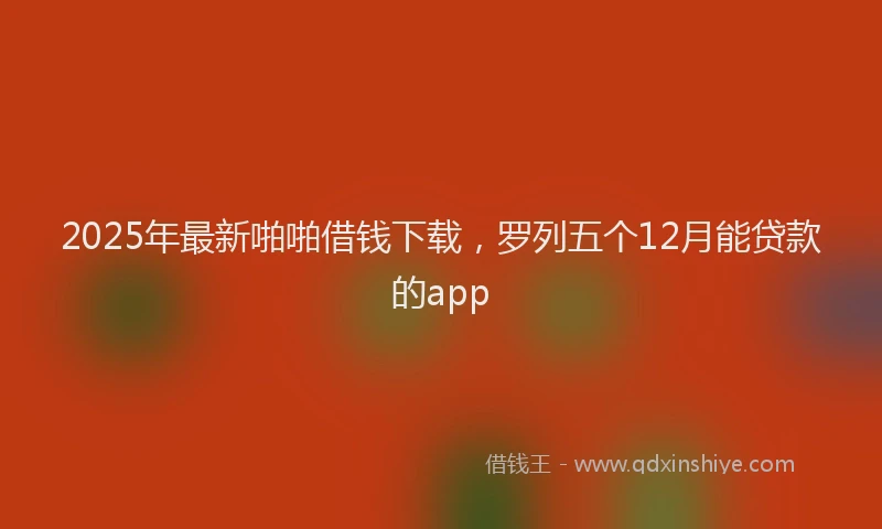 2025年最新啪啪借钱下载，罗列五个12月能贷款的app