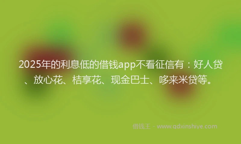 2025年的利息低的借钱app不看征信有：好人贷、放心花、桔享花、现金巴士、哆来米贷等。
