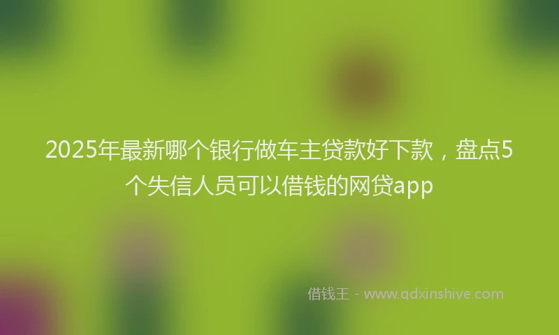 2025年最新哪个银行做车主贷款好下款，盘点5个失信人员可以借钱的网贷app