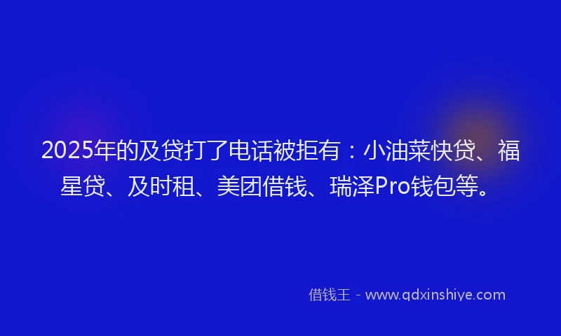2025年的及贷打了电话被拒有：小油菜快贷、福星贷、及时租、美团借钱、瑞泽Pro钱包等。
