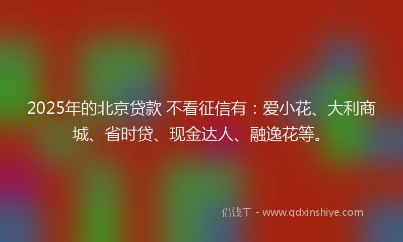 2025年的北京贷款 不看征信有：爱小花、大利商城、省时贷、现金达人、融逸花等。